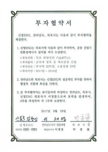 투자협약서
신영ENG, 전라남도, 목포시는 다음과 같이 투자협약을 체결한다.
1. 신영ENG는 목포시에 다음과 같이 투자하며, 공장 건립시 친환경에너지 설비를 적극 도입한다.
0 투자지역 : 목포 대양산단 R(4,877㎡)
0 투자분야 : 금속재 창호 등 제조공장 건립
0 투자규모 : 투자액 22억원, 고용창출 15명
0 투자기간 : 2017년 ~ 2019년
2. 전라남도와 목포시는 신영ENG의 성공적인 투자를 위하여 행정적 지원에 최 선을 다한다.
3. 본 투자협약서는 표기일자에 작성하고 전라남도, 목포시, 신영ENG 대표자가 서명함으로써 효력을 발생하며, 3부를 작성하여 각 1부씩 보관한다.
2017년 9월 29일
신영ENG 공동대표 신종문 김형신
전라남도지사 권한대행 행정부지사 이재영
목포시장 박홍률