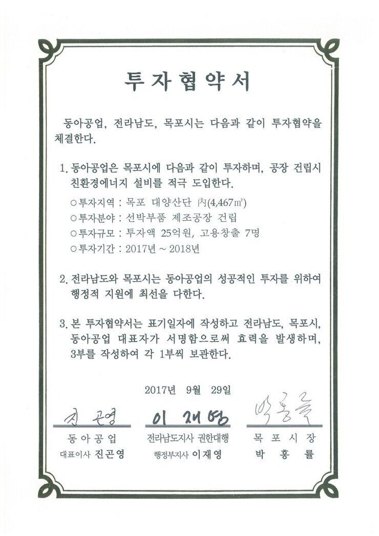 투자협약서
동아공업, 전라남도, 목포시는 다음과 같이 투자협약을 체결한다.
1. 동아공업은 목포시에 다음과 같이 투자하며, 공장 건립시 친환경에너지 설비를 적극 도입한다.
0 투자지역 : 목포 대양산단 N(4,467㎡)
0 투자분야 : 선박부품 제조공장 건립
0 투자규모 : 투자액 25억원, 고용창출 7명
0 투자기간 : 2017년 ~ 2018년
2. 전라남도와 목포시는 동아공업의 성공적인 투자를 위하여 행정적 지원에 촤선을 다한다.
3. 본 투자협약서는 표기일자에 작성하고 전라남도, 목포시, 동아공업 대표자가 서명함으로써 효력을 발생하며, 3부를 작성하여 각 1부씩 보관한다.
2017년 9월 29일
동아공업 대표이사 진곤영
전라남도지사 권한대행 행정부지사 이재영
목포시장 박홍률