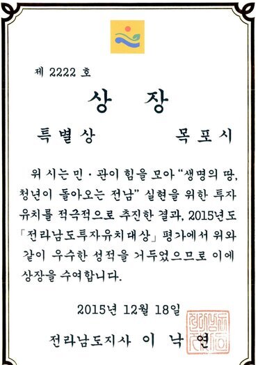 2015년도 전라남도투자유치대상 특별상 상장 썸네일 - 제 2222호 상장 특별상 목포시 위 시는 민관이 힘을모아 생명의땅 청년이 돌아오는 전남 실현을 위한 투자유치를 적극적으로 추진한 결과, 2015년도 전라남도투자유치대상 평가에서 위와 같이 우수한 성적을 거두었으므로 이에 상장을 수여합니다. 2015년 12월 18일 전라남도지사 이낙연
