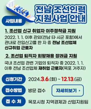 2024년 전남 조선인력 지원사업 안내 사업내용    1. 조선업 신규 취업자 이주정착금 지원    - 2022. 1. 1. 이후 관외(전남 타·시군 포함)에서 관내로 전입신고를 한 자        중 전남 조선업체 신규취업 근로자   2. 조선업 퇴직자 희망채용 장려금 지원    - 국내 조선업 관련 기업의 퇴직자 중 2022. 1. 1. 이후 전남 조선업체         재취업 근로자(목포 거주자) 신청기간 : 2024.3.6.(화) ~ 12.13.(금) 접수방법 : 방문 접수 접 수 처 : 목포시청 지역경제과 산업지원팀 자세히보기