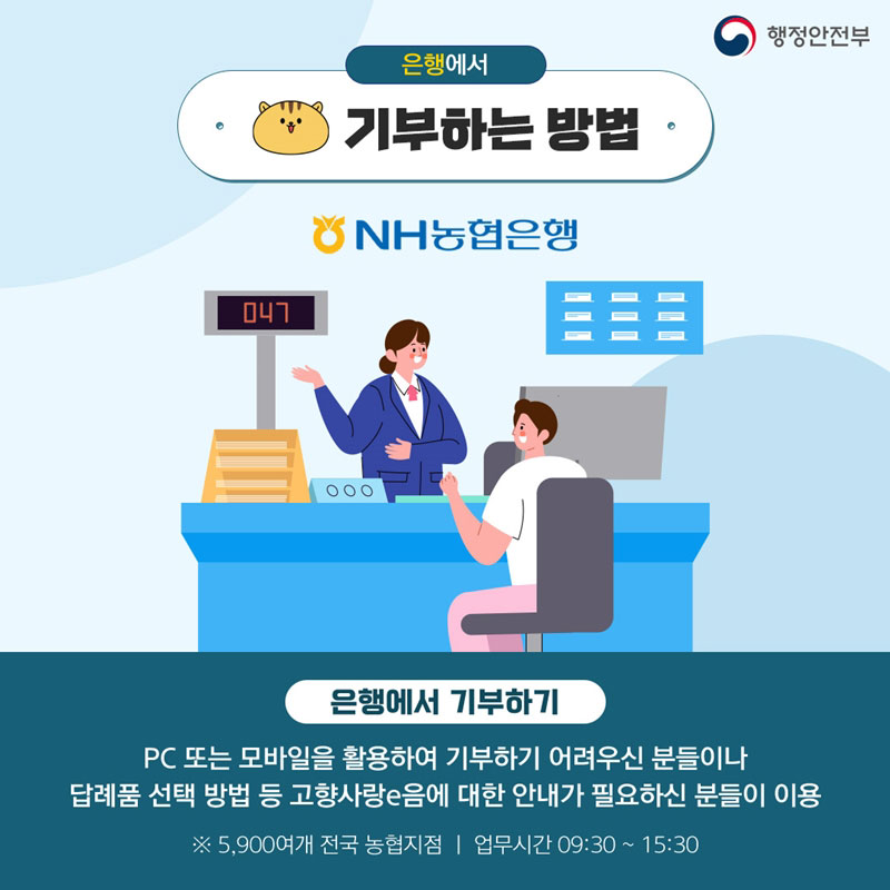 [행정안전부] 은행에서 기부하는 방법 (은행에서 기부하기) PC 또는 모바일을 활용하여 기부하기 어려우신 분들이나 답례품 선택 방법 등 고향사랑e음에 대한 안내가 필요하신 분들이 이용 ※5,900여개 전국 농협지점 | 업무시간 09:30~15:30 