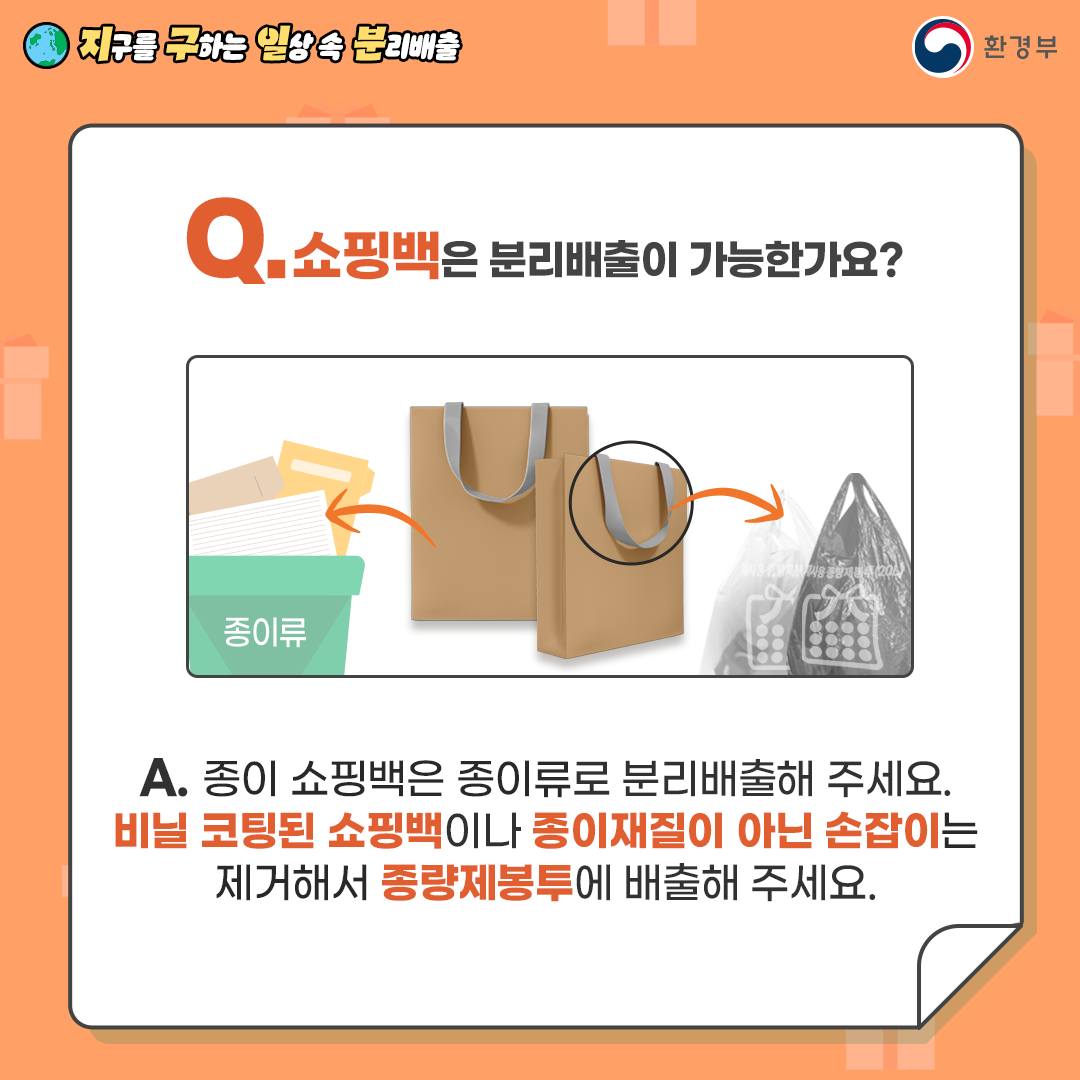 Q. 쇼핑백은 분리배출이 가능한가요?  A. 종이 쇼핑백은 종이류로 분리배출해 주세요.   비닐 코팅된 쇼핑백이나 종이재질이 아닌 손잡이는 제거 후   종량제봉투에 배출해 주세요.