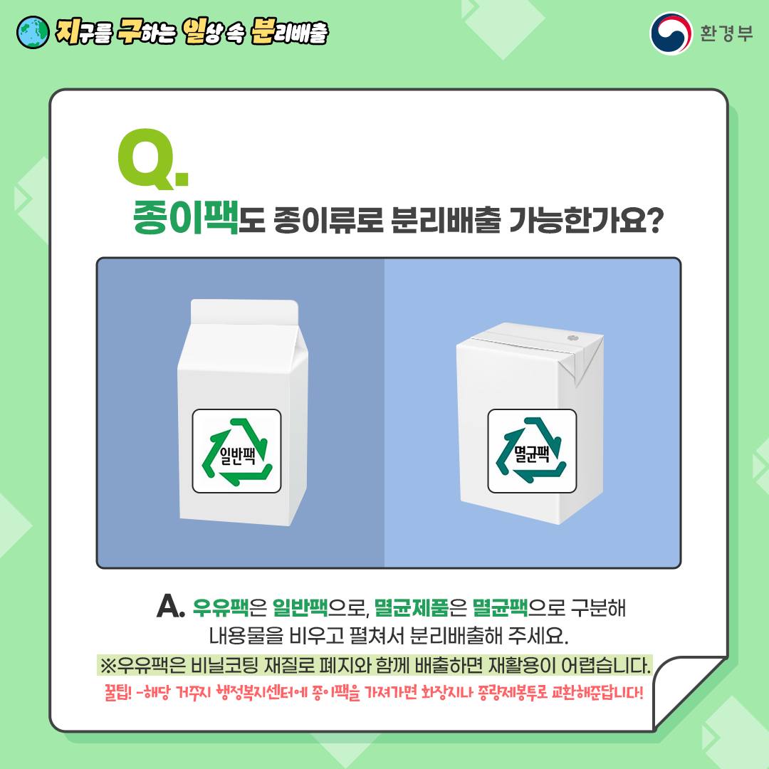 Q. 종이팩도 종이류로 분리배출 가능한가요?  A. 우유팩은 일반팩으로, 멸균제품은 멸균팩으로 구분해   내용물을 비우고 펼쳐서 분리배출해 주세요.   ※ 우유팩은 비닐코팅 재질로 폐지와 함께 배출하면 재활용이 어렵습니다.   ※ 주민센터 등에 가져가면 종량제봉투 등으로 교환 가능합니다.