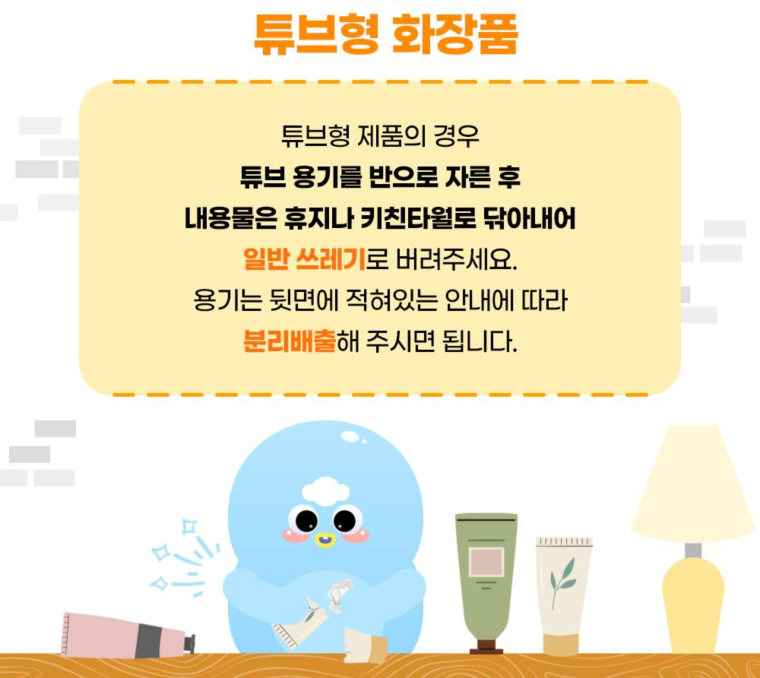 튜브형 화장품  튜브형 제품의 경우 튜브 용기를 반으로 자른 후 내용물은 휴지나 키친타월로 닦아내어 일반 쓰레기로 버려주세요.  용기는 뒷면에 적혀있는 안내에 따라 분리배출해 주시면 됩니다.