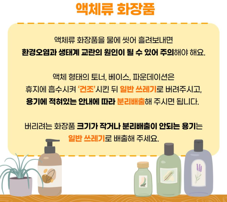 액체류 화장품  액체류 화장품을 물에 씻어 흘려보내면 환경오염과 생태계 교란의 원인이 될 수 있어 주의해야 해요.  토너, 베이스, 파운데이션 등은 휴지에 흡수시켜 건조시킨 뒤 일반 쓰레기로 버려주시고, 용기는 안내에 따라 분리배출해 주세요.  크기가 작거나 분리배출이 어려운 용기는 일반 쓰레기로 배출해 주세요.