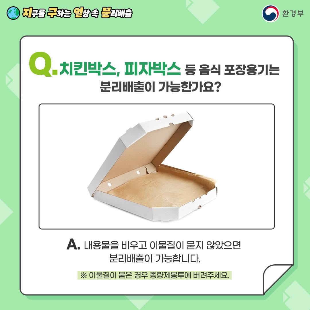 Q. 치킨박스, 피자박스 등 음식 포장용기는 분리배출 가능한가요?  A. 내용물을 비우고 이물질이 묻지 않았다면 분리배출 가능합니다.   ※ 음식물이 묻은 경우 종량제봉투로 배출해주세요.