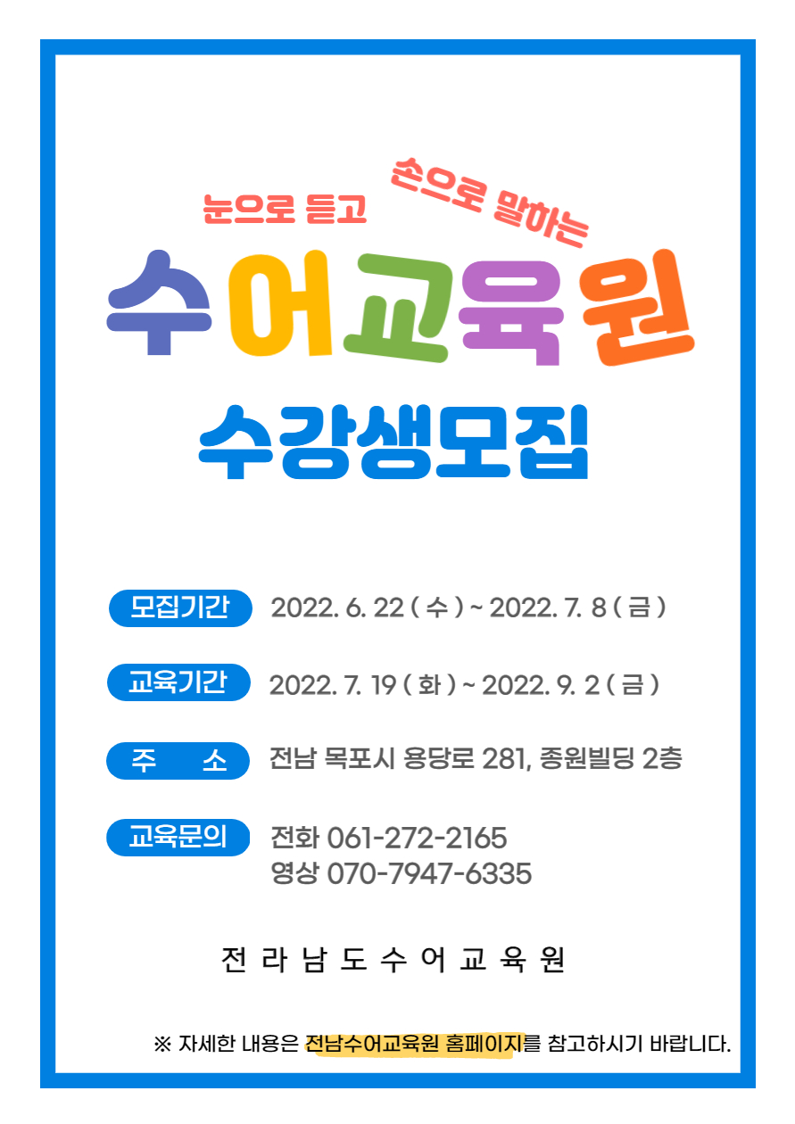'눈으로 듣고 손으로 말하는' 수어교육원 수강생모집 모집기간 : 2022.6.22(수)~2022.7.8(금) -교육기간:2022.7.19(화)~2022.9.2(금) 주소:전남 목포시 용당로 281, 종원빌딩 2층 -교육문의:전화 061-272-2165, 영상 070-7947-6335 전라남도수어교육원 ※자세한 내용은 전남수어교육원 홈페이지를 참고하시기 바랍니다.