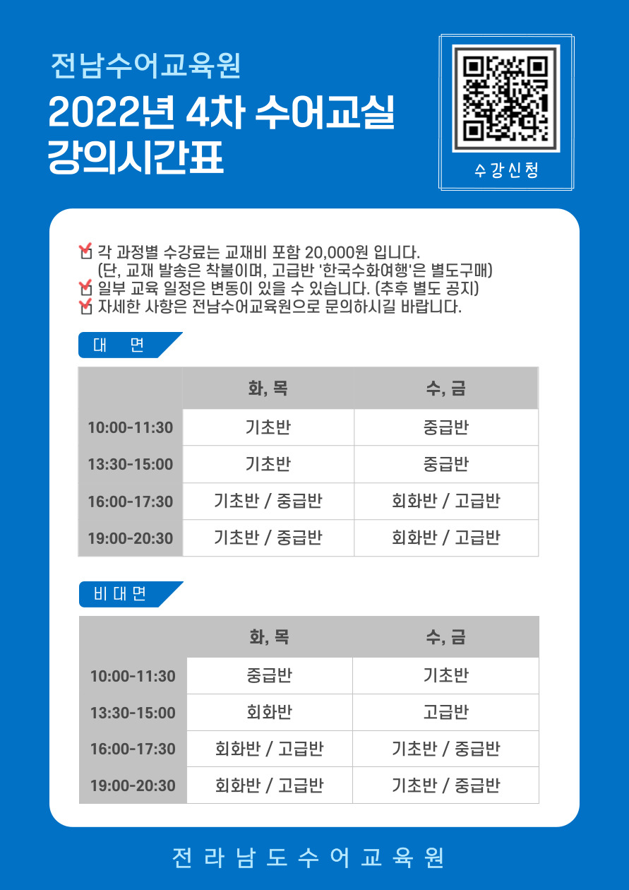 수강신청 큐알코드(https://docs.google.com/forms/d/e/1FAIpQLSccc-Ez2OGqBE9WQIYAPfzd5H19rX_UqjdHQpSPi5CAelLAvg/viewform) 전남수어교육원 2022년 4차 수어교실 강의시간표(※각 과정별 수강료는 교재비 포함 20,000원 입니다. / 일부 교육 일정은 변동이 있을 수 있습니다.(추후 별도 공지) / 자세한 사항은 전남수어교육원으로 문의하시길 바랍니다.) 1. 대면수업 : 10:00~11:30) 화,목 - 기초반 / 수,금 - 중급반 / 13:30~15:00) 화,목 - 기초반 / 수,금 - 중급반 / 16:00~17:30) 화,목 - 기초반&중급반 / 수,금 - 회화반&고급반 / 19:00~20:30) 화,목 - 기초반&중급반 / 수,금 - 회화반&고급반 / 나. 비대면수업 : 10:00~11:30) 화,목 - 중급반 / 수,금 - 기초반 / 13:30~15:00) 화,목 - 회화반 / 수,금 - 고급반 / 16:00~17:30) 화,목 - 회화반&고급반 / 수,금 - 기초반&중급반 / 19:00~20:30) 화,목 - 회화반&고급반 / 수,금 - 기초반&중급반 [전라남도 수어교육원]