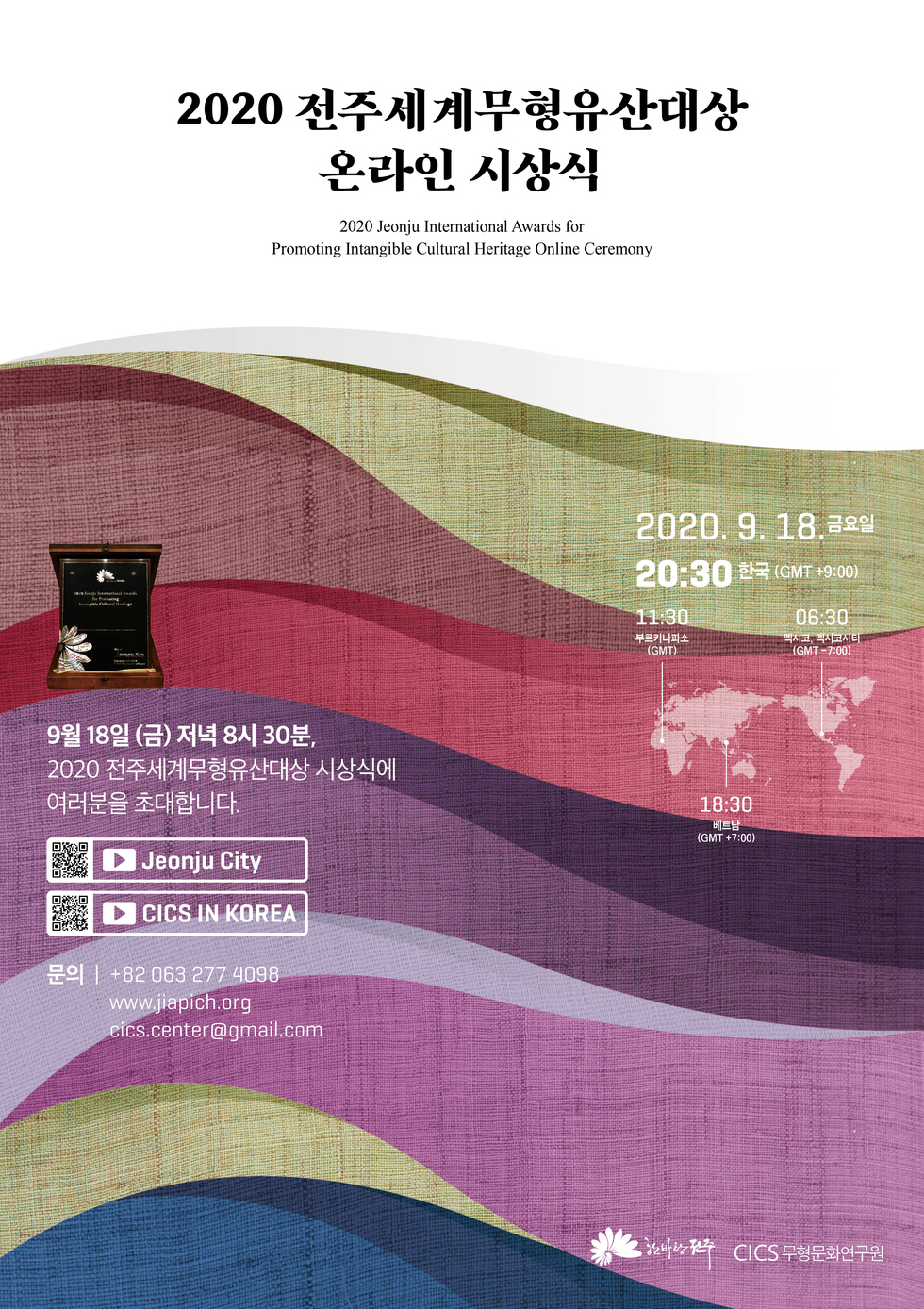 2020 전주세계무형유산대상 온라인 시상식
2020 Jeonju International Awards for Promoting Intangible Cultural Heritage Online Ceremony
2020. 9. 18 금요일 20:30 한국 (GMT +9:00)
11:30 부르키나파소(GMT) / 06:30 멕시코,멕시코시티(GMT -7:00) / 18:30 베트남 (GMT +7:00)
9월 18일 (금) 저녁 8시 30분, 2020 전주세계무형유산대상 시상식에 여러분을 초대합니다.
Jeonju City | CICS IN KOREA
문의 | +82 063 277 4098 www.jiapich.org cics.center@gmail.com CICS 무형문화연구원